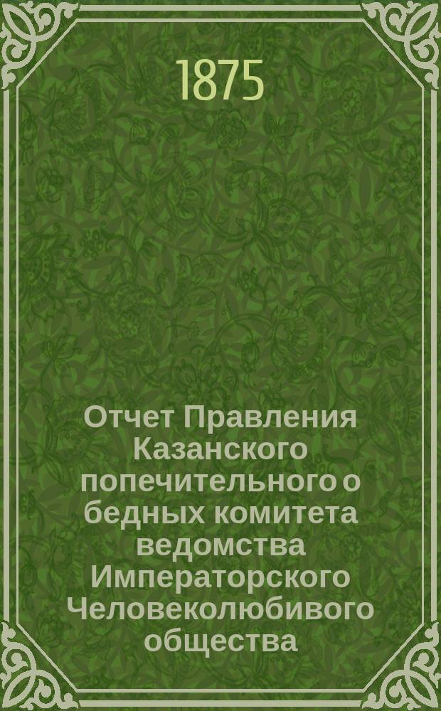Отчет Правления Казанского попечительного о бедных комитета ведомства Императорского Человеколюбивого общества... за 1874 год