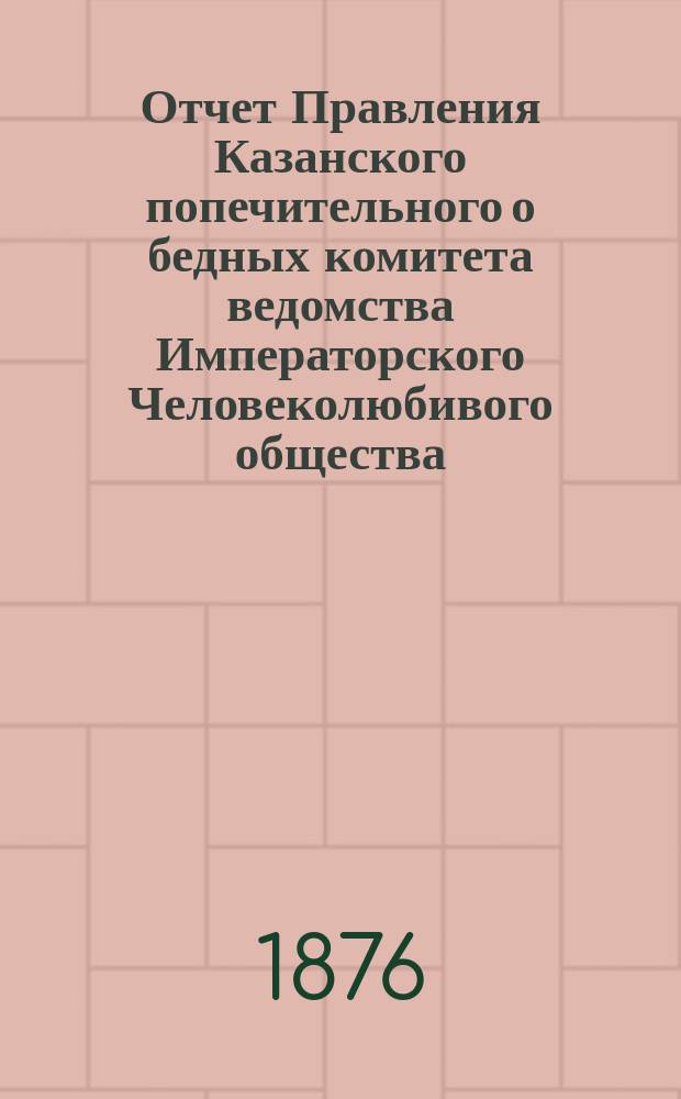 Отчет Правления Казанского попечительного о бедных комитета ведомства Императорского Человеколюбивого общества... за 1875 год