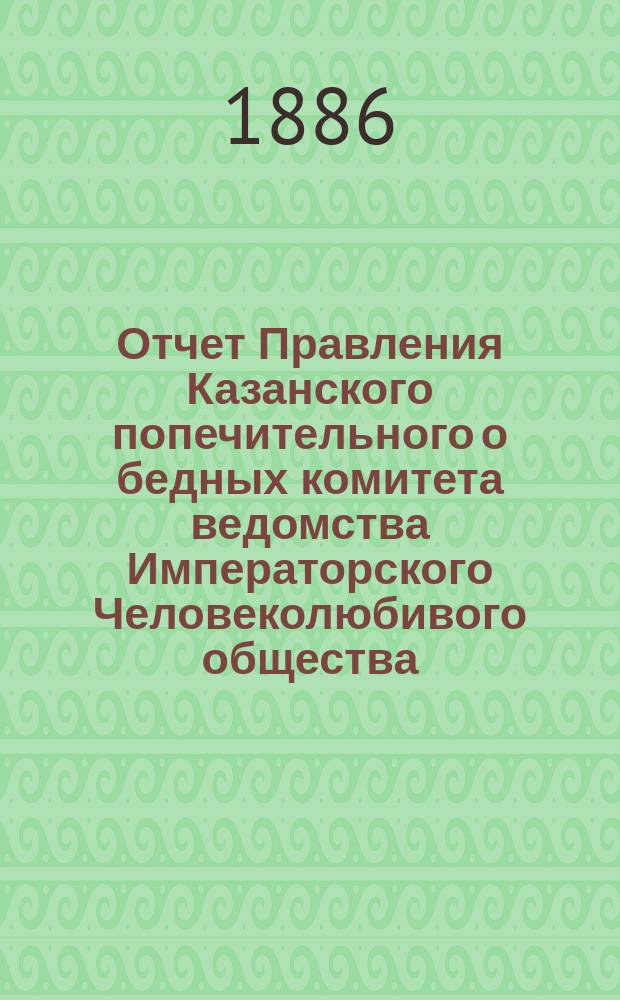 Отчет Правления Казанского попечительного о бедных комитета ведомства Императорского Человеколюбивого общества... за 1884 год