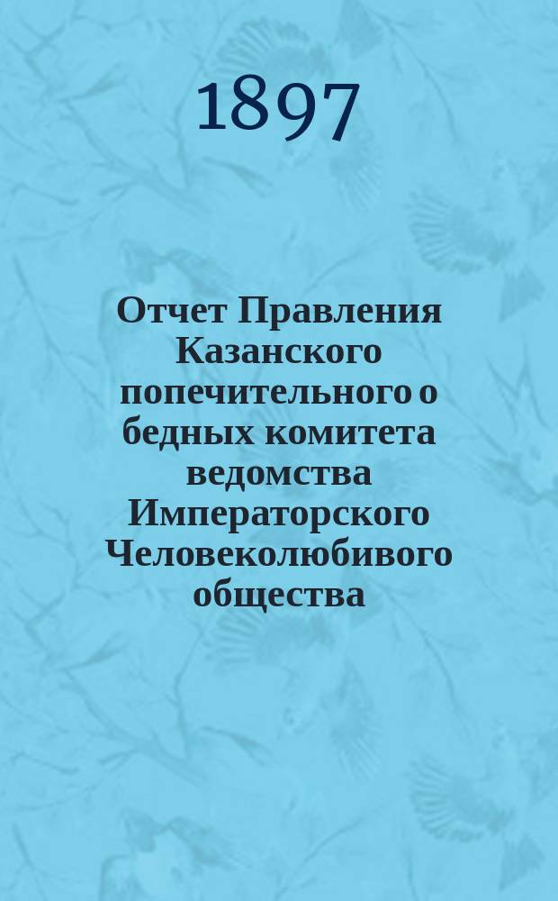 Отчет Правления Казанского попечительного о бедных комитета ведомства Императорского Человеколюбивого общества... за 1896 год