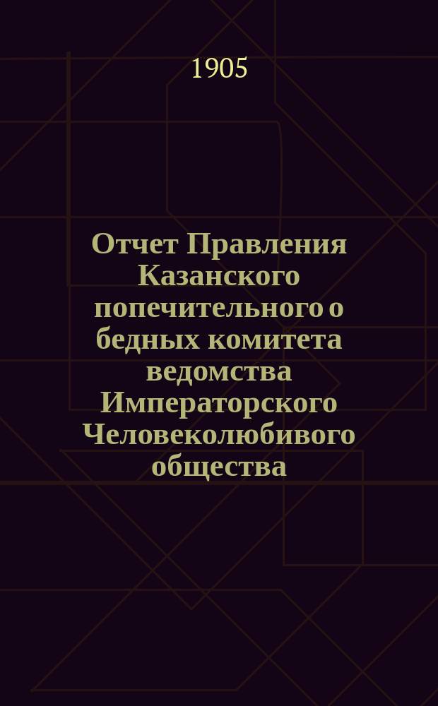 Отчет Правления Казанского попечительного о бедных комитета ведомства Императорского Человеколюбивого общества... за 1904 год