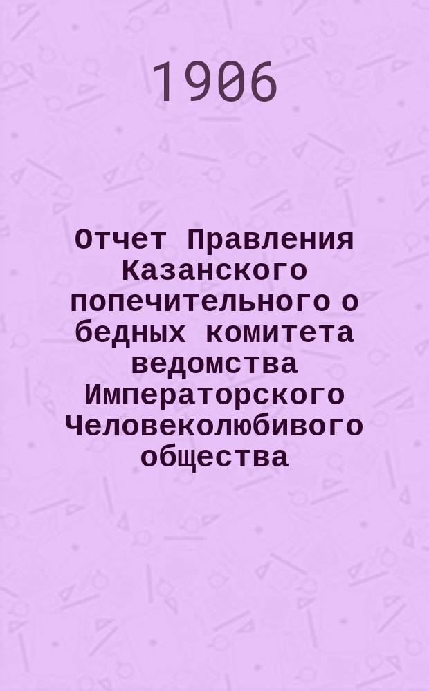 Отчет Правления Казанского попечительного о бедных комитета ведомства Императорского Человеколюбивого общества... за 1905 год