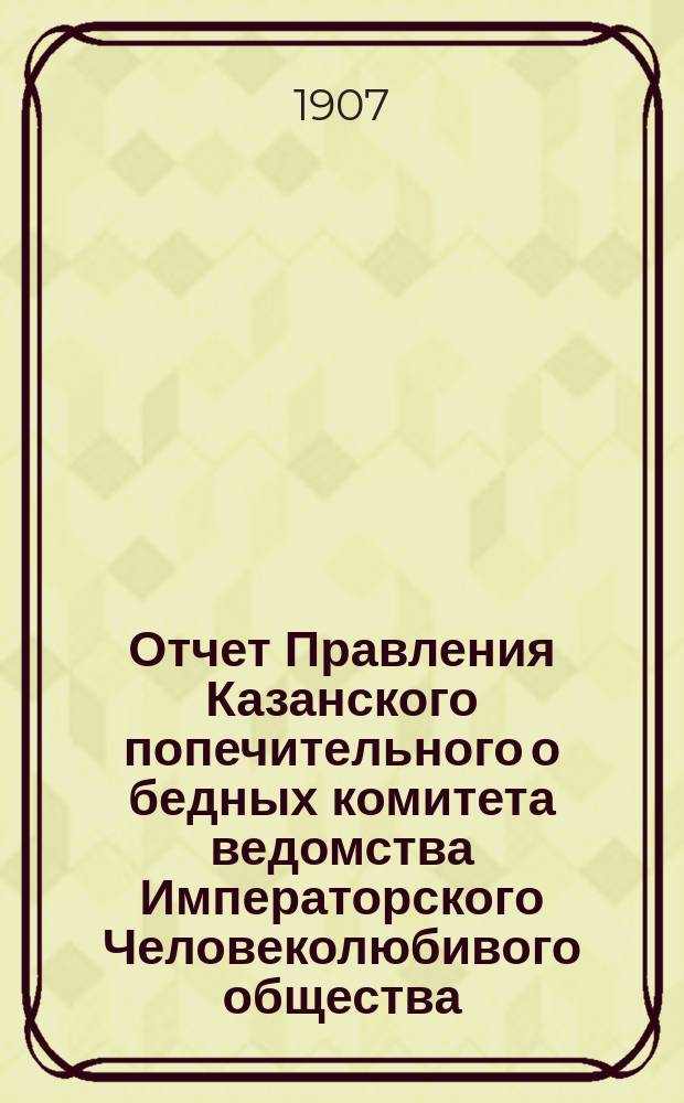 Отчет Правления Казанского попечительного о бедных комитета ведомства Императорского Человеколюбивого общества... за 1906 год