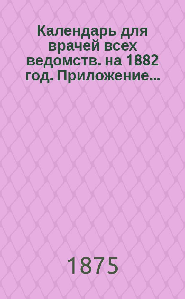 Календарь для врачей всех ведомств. на 1882 год. Приложение... : Приложение...