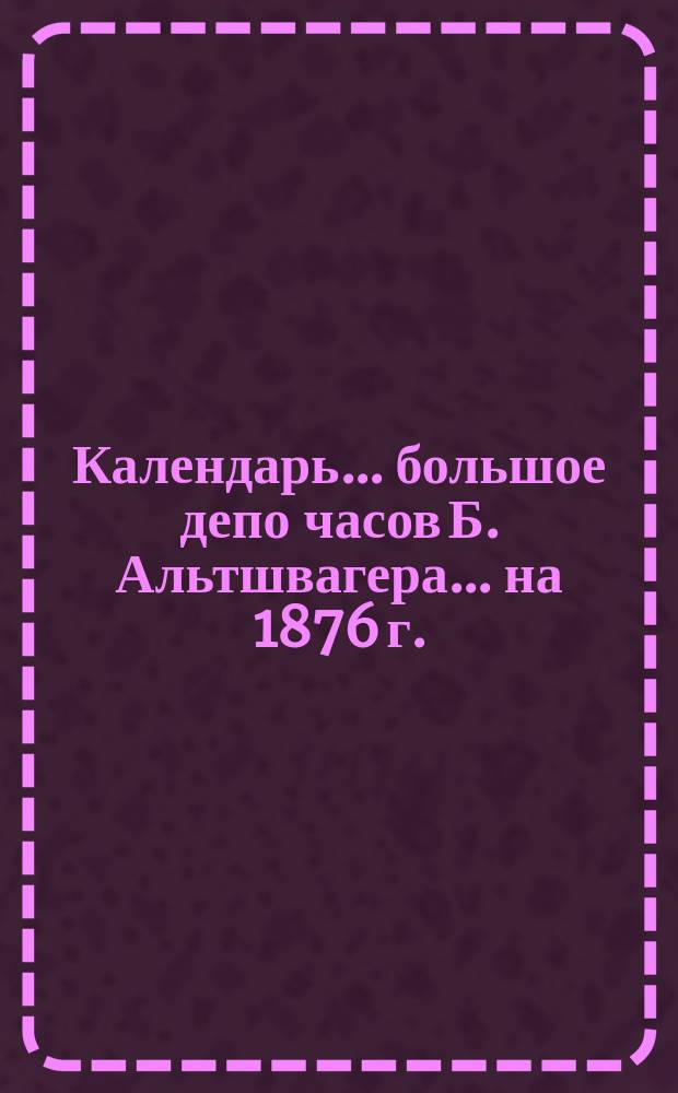 Календарь... большое депо часов Б. Альтшвагера. ... на 1876 г.