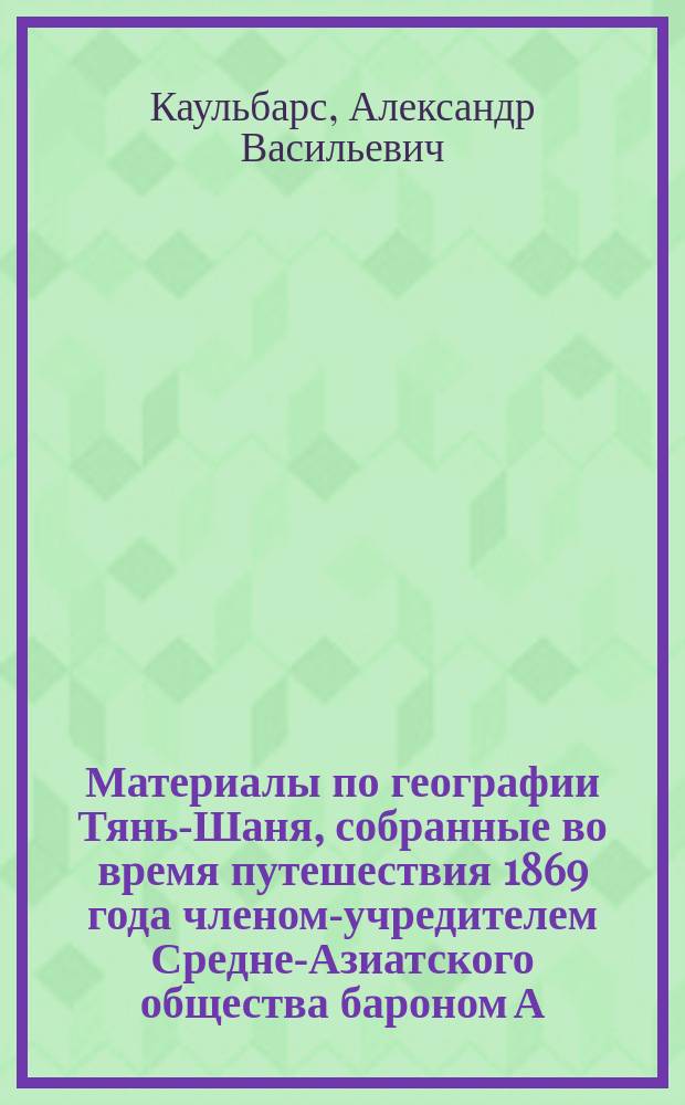 Материалы по географии Тянь-Шаня, собранные во время путешествия 1869 года членом-учредителем Средне-Азиатского общества бароном А.В. Каульбарс