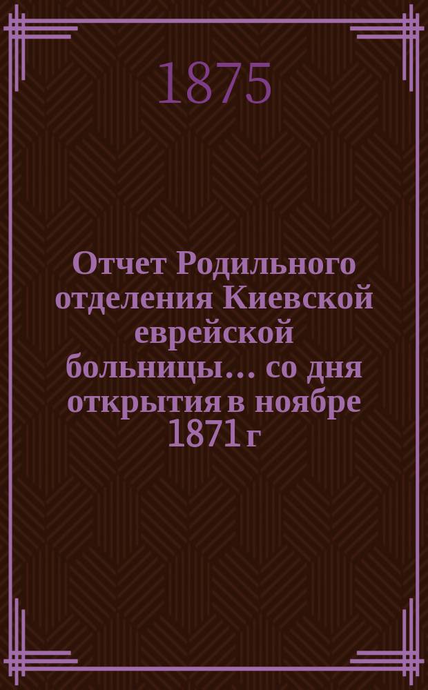 Отчет Родильного отделения Киевской еврейской больницы... ... со дня открытия в ноябре 1871 г. по 1-е января 1875 года
