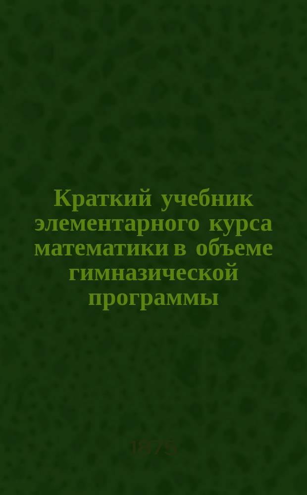 Краткий учебник элементарного курса математики в объеме гимназической программы : Вып. 1-. Вып. 1 : Арифметика ; Алгебра ; Тригонометрия