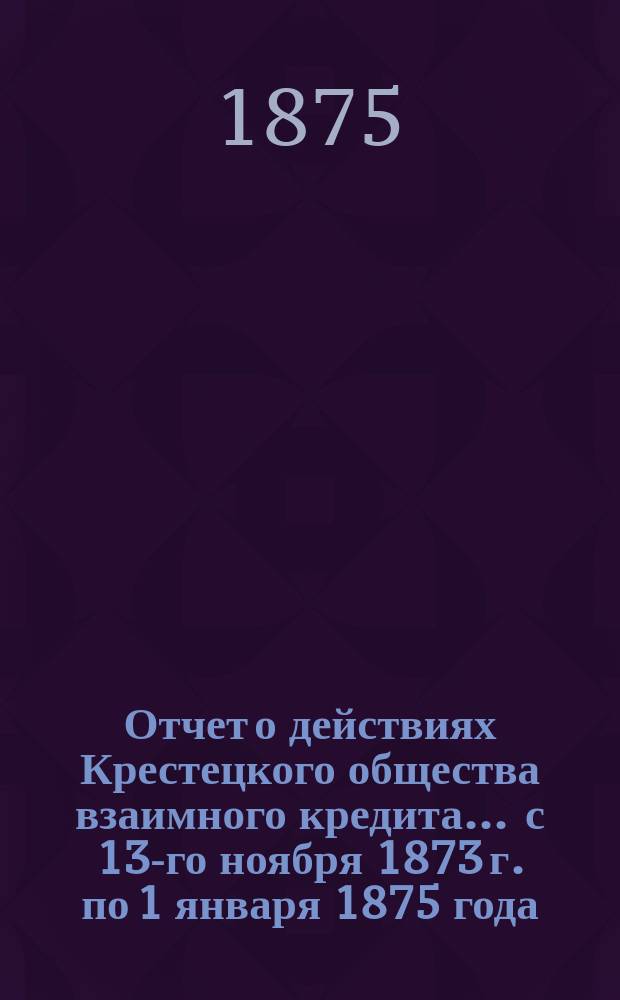 Отчет о действиях Крестецкого общества взаимного кредита... ... с 13-го ноября 1873 г. по 1 января 1875 года