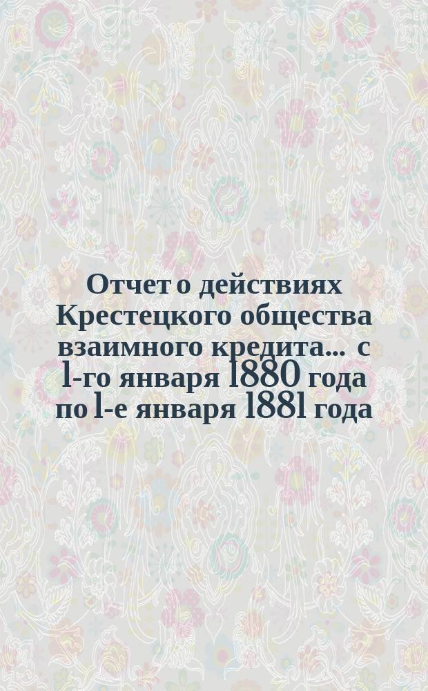 Отчет о действиях Крестецкого общества взаимного кредита... ... с 1-го января 1880 года по 1-е января 1881 года