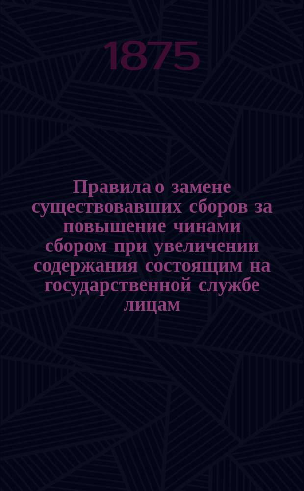 Правила о замене существовавших сборов за повышение чинами сбором при увеличении содержания состоящим на государственной службе лицам, высочайше утвержденные 9 (21) июня 1873 года и разъяснения министра финансов, Государственного контроля и военного министерства о применении помянутых правил