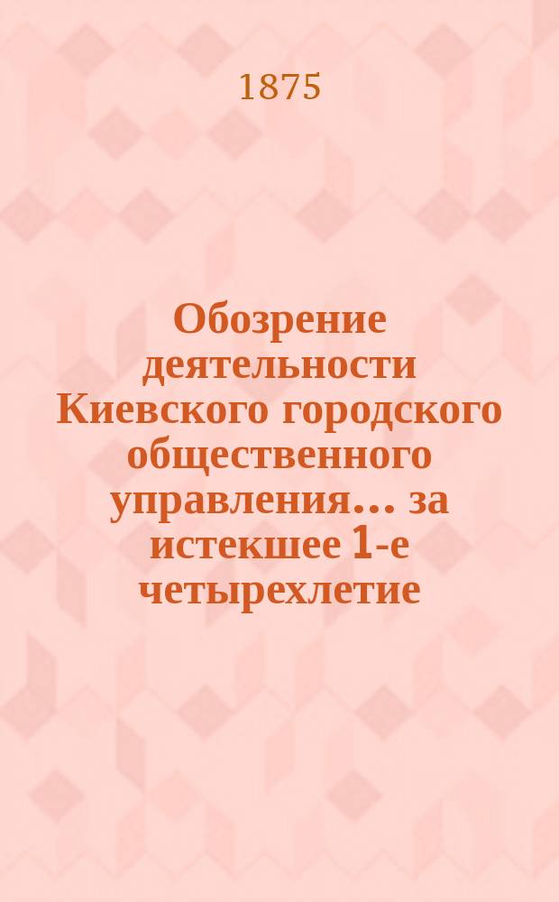 Обозрение деятельности Киевского городского общественного управления... за истекшее 1-е четырехлетие, с 1871 по 1875 г.