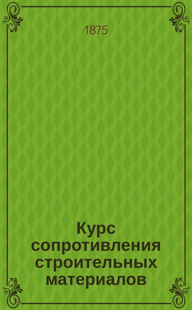 Курс сопротивления строительных материалов : Мл. класса Михайл. арт. акад. [Ч. 1-2]. [Ч. 1 : Изменение формы твердого тела, происходящее вследствие действия на него некоторых сил]