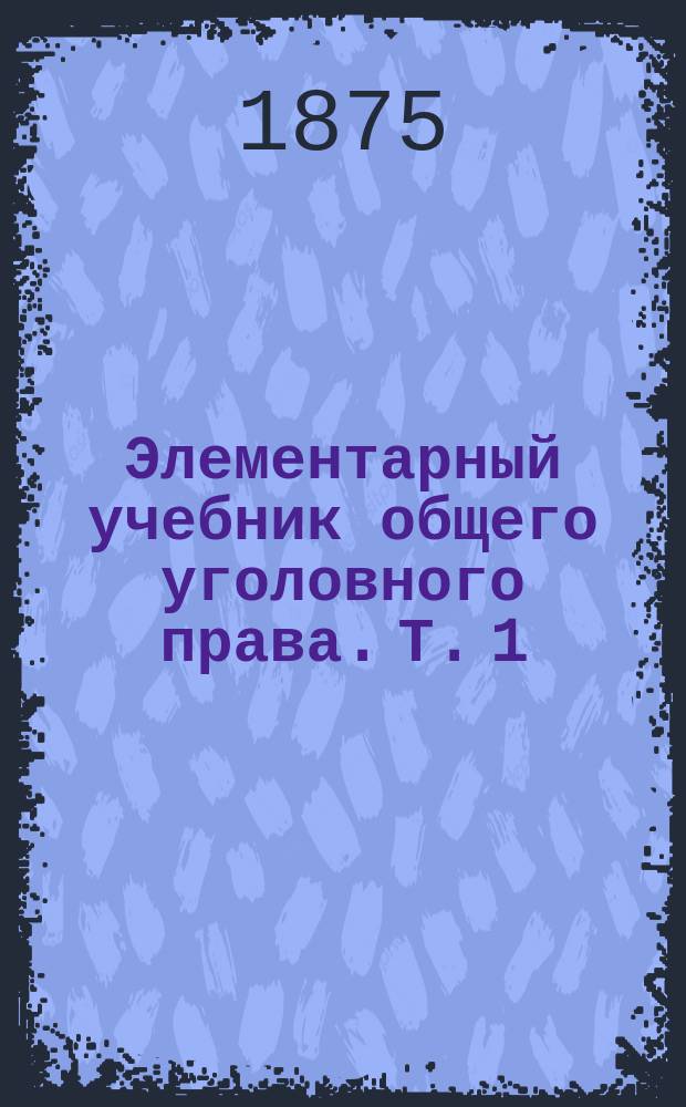 Элементарный учебник общего уголовного права. Т. 1 : Общая часть