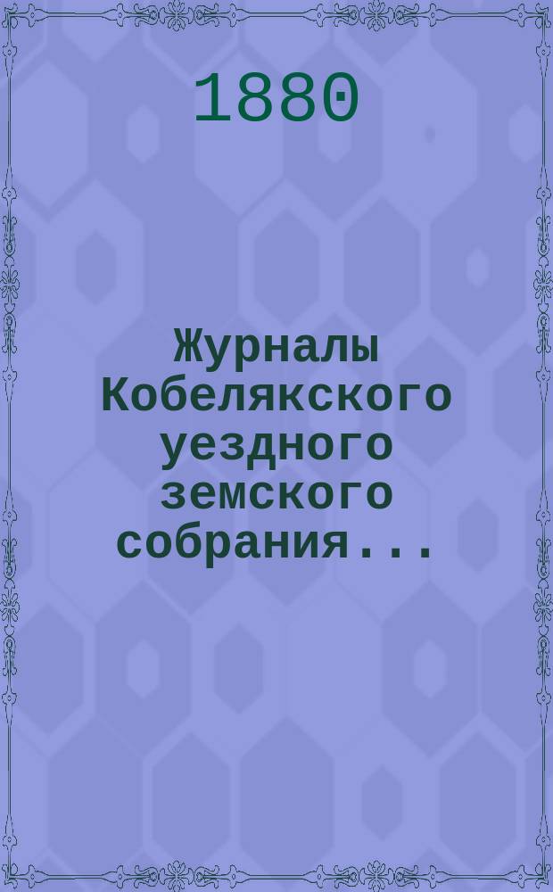 Журналы Кобелякского уездного земского собрания.. : С прил. XVI очередного созыва 1880 года
