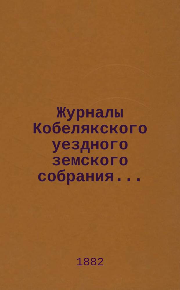 Журналы Кобелякского уездного земского собрания.. : С прил. XVIII очередного созыва 1882 года