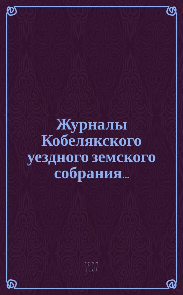 Журналы Кобелякского уездного земского собрания.. : С прил. заседаний: 10-го января, 22-го июля и 15-го декабря экстренных и XLII очередного созывов 1906 года