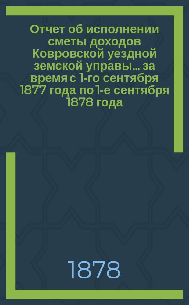 Отчет об исполнении сметы доходов Ковровской уездной земской управы... за время с 1-го сентября 1877 года по 1-е сентября 1878 года