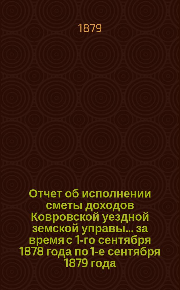 Отчет об исполнении сметы доходов Ковровской уездной земской управы... за время с 1-го сентября 1878 года по 1-е сентября 1879 года : за время с 1-го сентября 1878 года по 1-е сентября 1879 года и предположения ее на выполнение расхода по 1-е сентября 1880 года