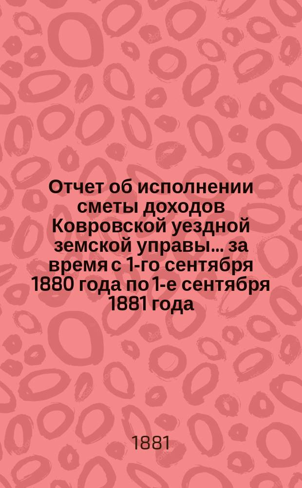Отчет об исполнении сметы доходов Ковровской уездной земской управы... за время с 1-го сентября 1880 года по 1-е сентября 1881 года