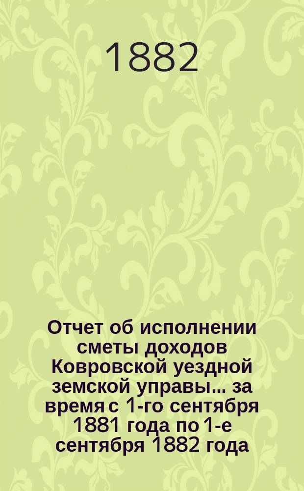 Отчет об исполнении сметы доходов Ковровской уездной земской управы... за время с 1-го сентября 1881 года по 1-е сентября 1882 года