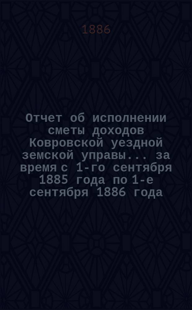 Отчет об исполнении сметы доходов Ковровской уездной земской управы... за время с 1-го сентября 1885 года по 1-е сентября 1886 года