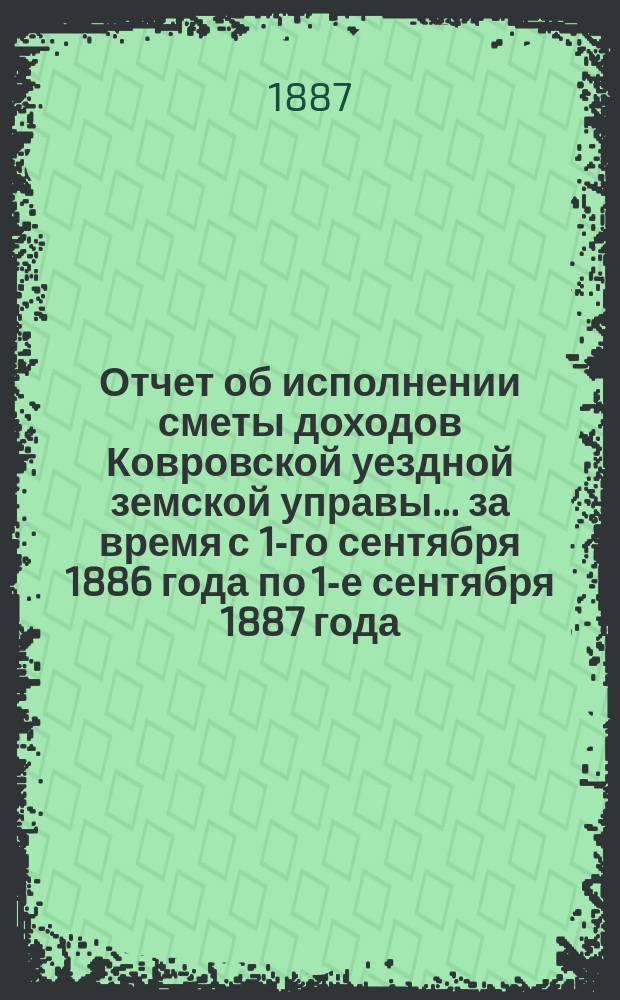 Отчет об исполнении сметы доходов Ковровской уездной земской управы... за время с 1-го сентября 1886 года по 1-е сентября 1887 года