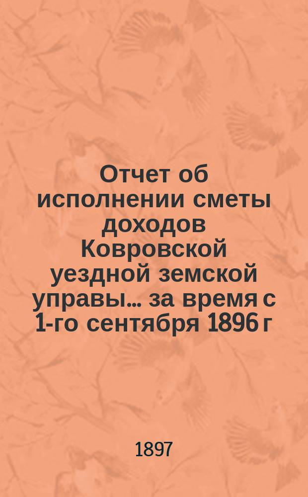 Отчет об исполнении сметы доходов Ковровской уездной земской управы... за время с 1-го сентября 1896 г. по 1-е сентября 1897 г.