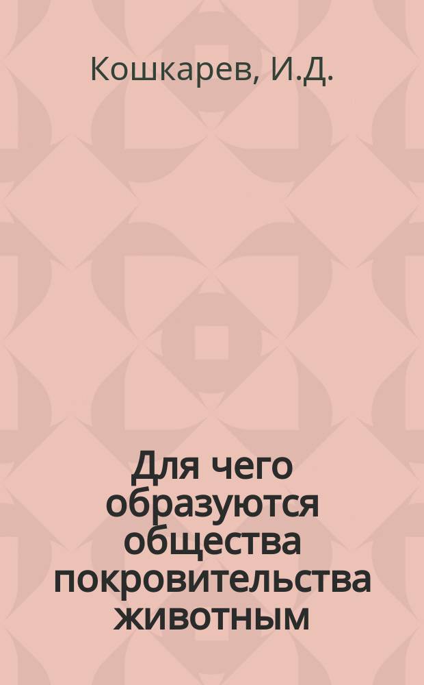 Для чего образуются общества покровительства животным : Ст. И.Д. Кошкарева, чл. кор. Рос. о-ва покровительства животным : Читано для народа 9 февр. 1875 г., в Музее прикладных знаний..