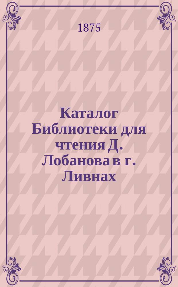 Каталог Библиотеки для чтения Д. Лобанова в г. Ливнах (Орловской губернии) на 1875 год : Б-ка открыта 1 янв. 1874 г
