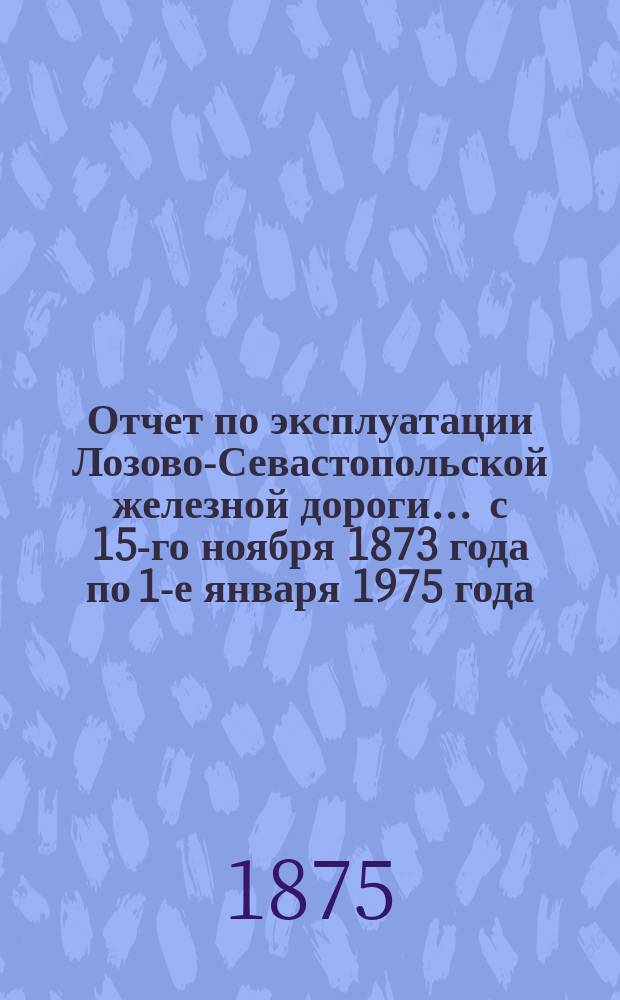Отчет по эксплуатации Лозово-Севастопольской железной дороги... ... с 15-го ноября 1873 года по 1-е января 1975 года
