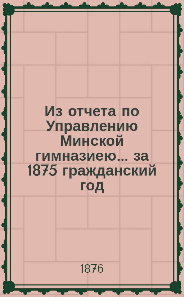 Из отчета по Управлению Минской гимназиею... за 1875 гражданский год