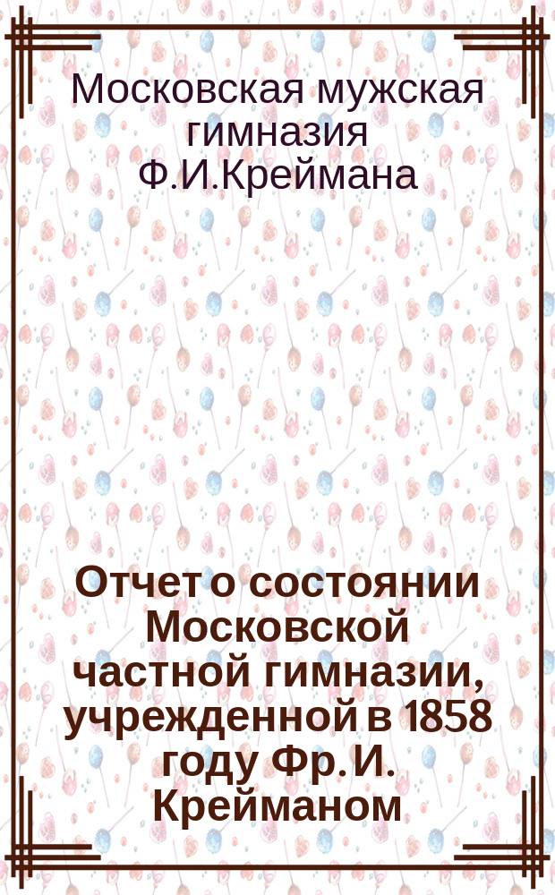 Отчет о состоянии Московской частной гимназии, учрежденной в 1858 году Фр. И. Крейманом...