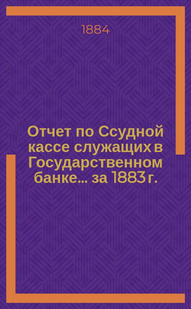 Отчет по Ссудной кассе служащих в Государственном банке... ... за 1883 г.