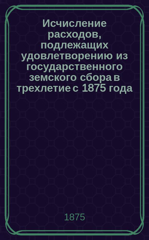 Исчисление расходов, подлежащих удовлетворению из государственного земского сбора в трехлетие с 1875 года