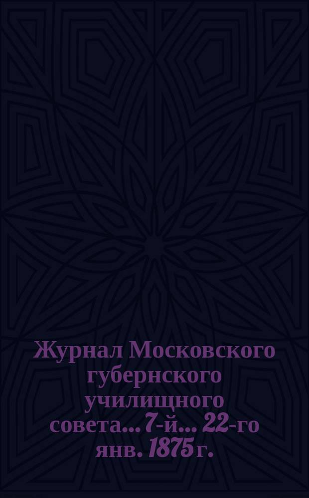 ... Журнал Московского губернского училищного совета... 7-й... 22-го янв. 1875 г.