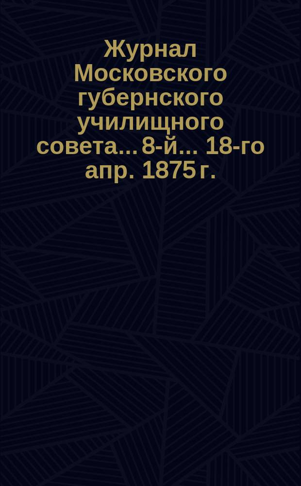 ... Журнал Московского губернского училищного совета... 8-й... 18-го апр. 1875 г.