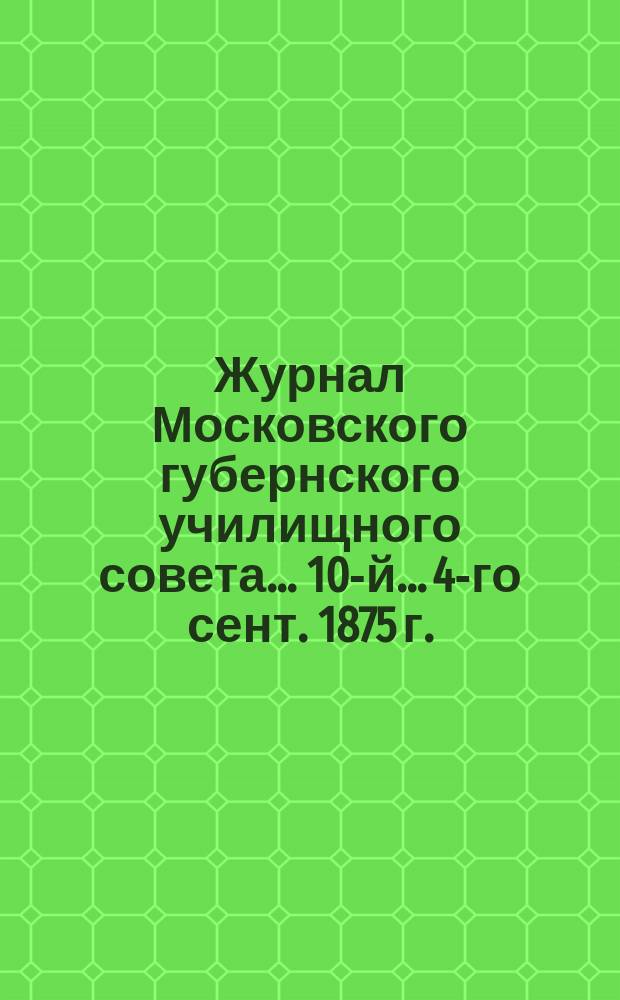 ... Журнал Московского губернского училищного совета... 10-й... 4-го сент. 1875 г.