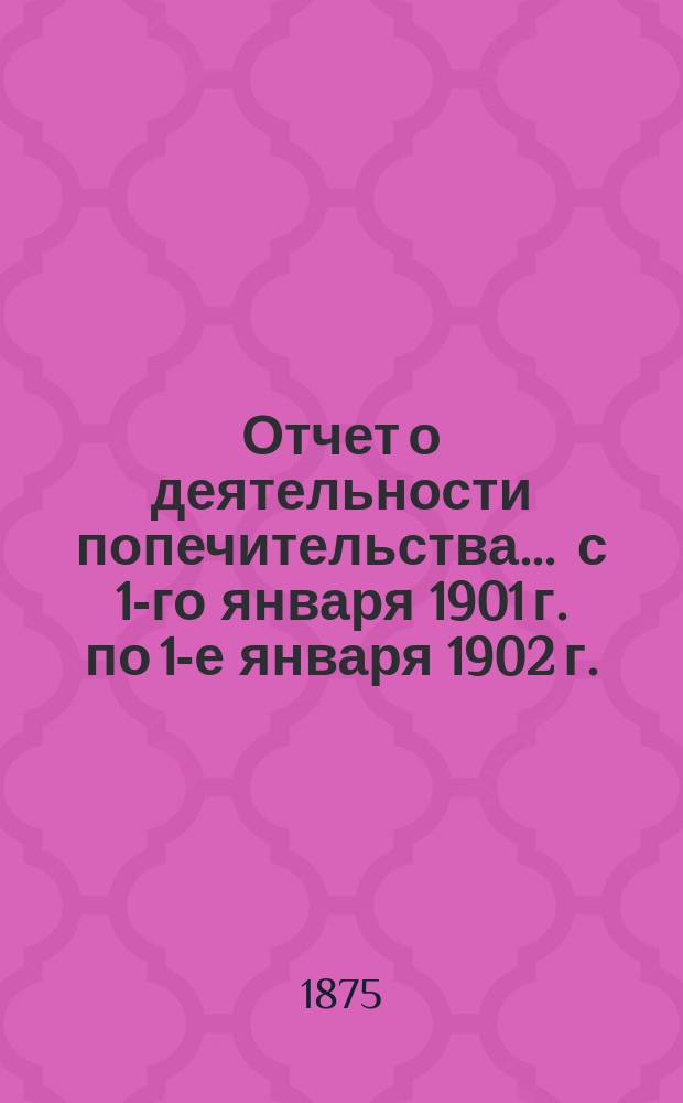 Отчет о деятельности попечительства... ... с 1-го января 1901 г. по 1-е января 1902 г.