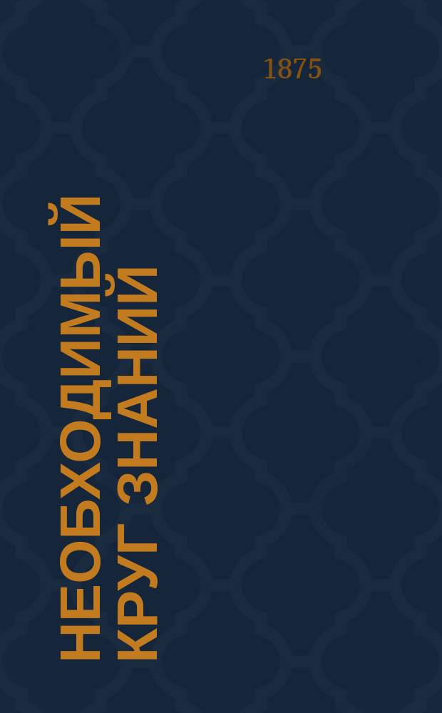 Необходимый круг знаний : Опыт элементар. энциклопедии, заключающей в себе все предметы школ. преподавания в размере курса муж. и жен. прогимназий и прогр., изд. воен. ведомством для лиц, желающих поступить на службу вольноопределяющимися 3 разряда. Ч. 1-