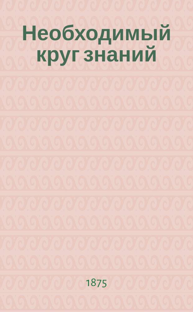 Необходимый круг знаний : Опыт элементар. энциклопедии, заключающей в себе все предметы школ. преподавания в размере курса муж. и жен. прогимназий и прогр., изд. воен. ведомством для лиц, желающих поступить на службу вольноопределяющимися 3 разряда. [Ч. 1]-. Ч. 1
