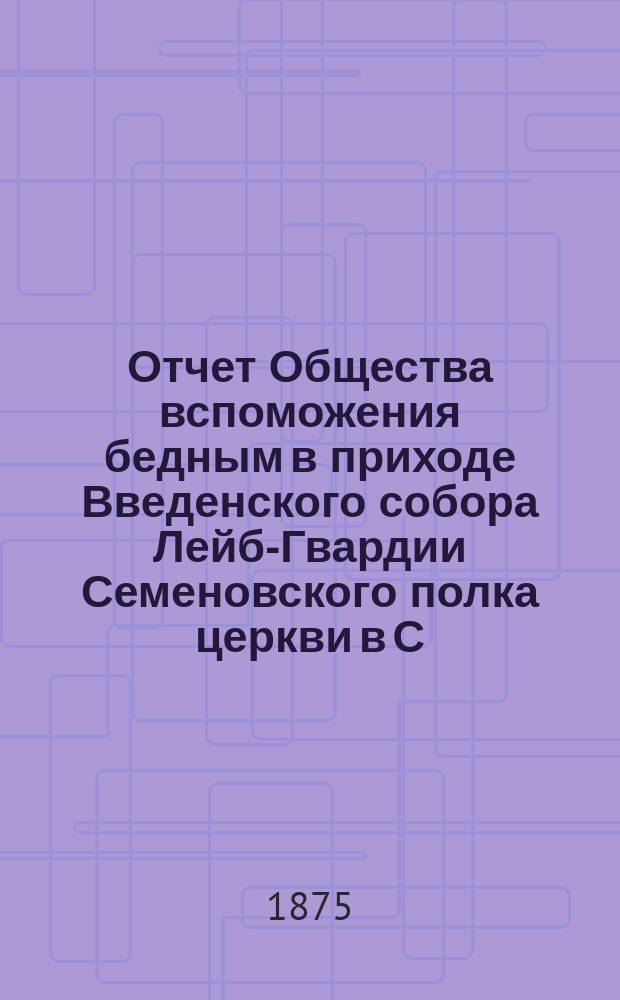 Отчет Общества вспоможения бедным в приходе Введенского собора Лейб-Гвардии Семеновского полка церкви в С.-Петербурге. ... с 4-го ноября 1873 по 4 ноября 1874 г.