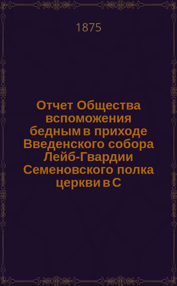 Отчет Общества вспоможения бедным в приходе Введенского собора Лейб-Гвардии Семеновского полка церкви в С.-Петербурге. ... с 4-го ноября 1885 года, по 4 ноября 1886 года