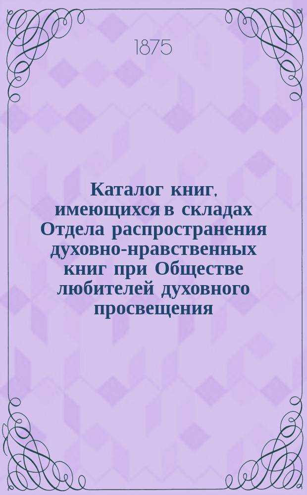 Каталог книг, имеющихся в складах Отдела распространения духовно-нравственных книг при Обществе любителей духовного просвещения... ... на 1875 год