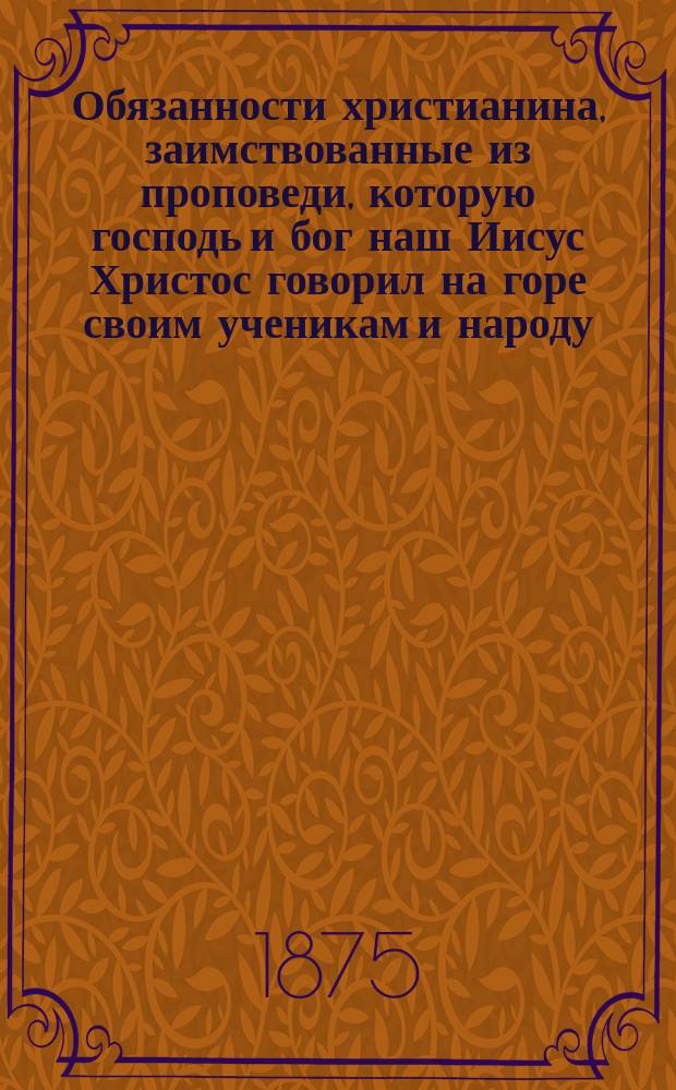 Обязанности христианина, заимствованные из проповеди, которую господь и бог наш Иисус Христос говорил на горе своим ученикам и народу, кратко объясненные по соображению с духом веры и некоторые изречения и дела св. и блаж. отцев, живших в 4-м и 5-м веках Христовой церкви... : (Сказания об изречениях и делах св. и блаж. отцев избраны из Скитского патерика)