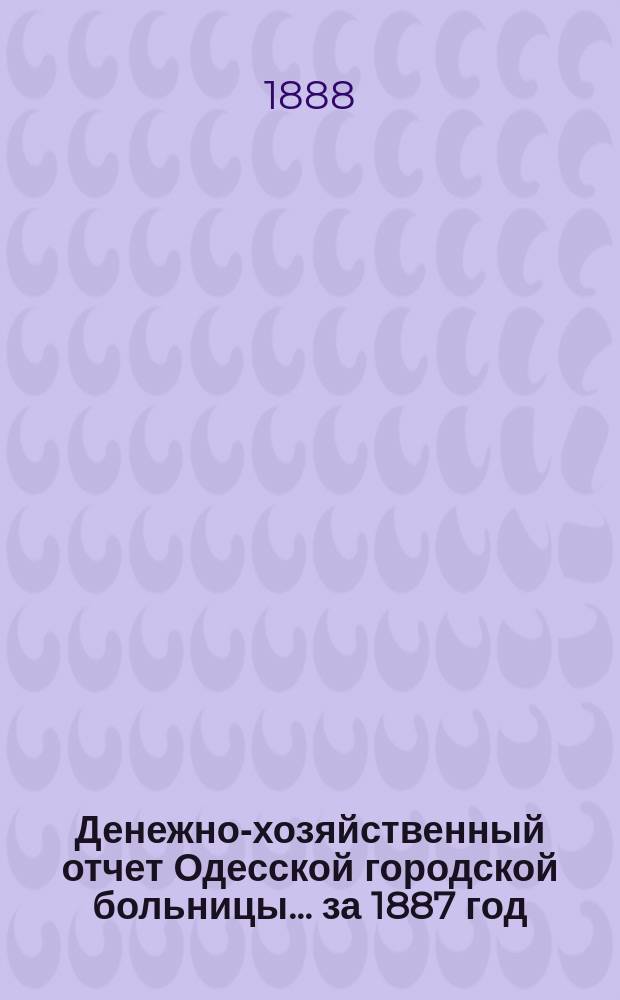 Денежно-хозяйственный отчет Одесской городской больницы... за 1887 год