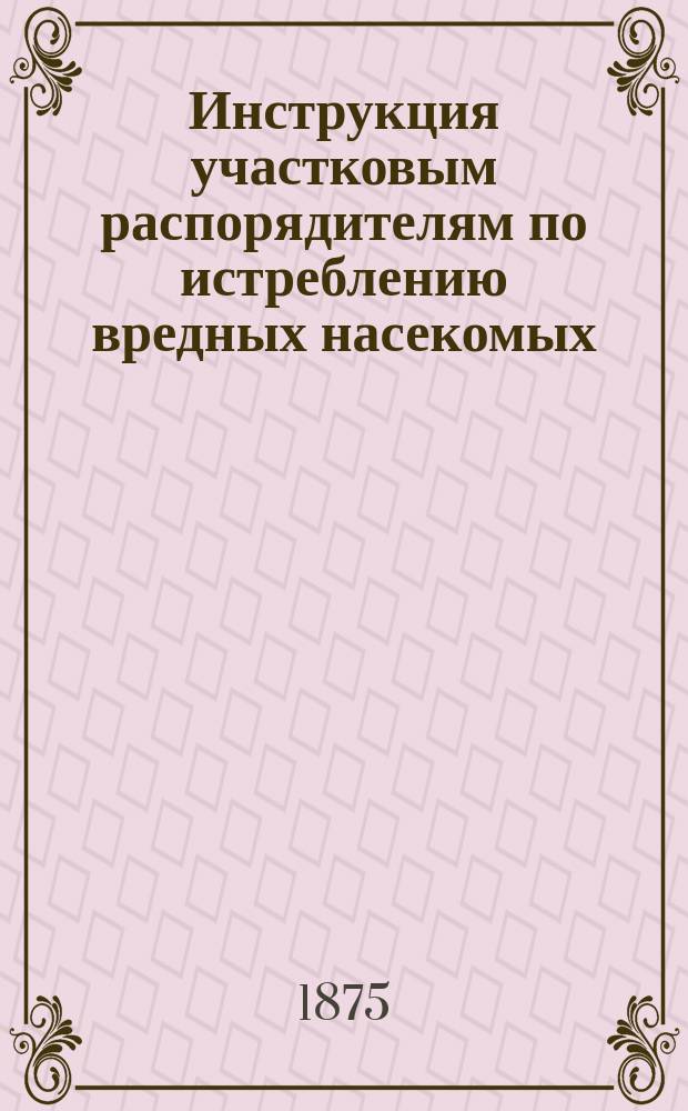 Инструкция участковым распорядителям по истреблению вредных насекомых : Напеч. по распоряжению Одес. уезд. зем. управы