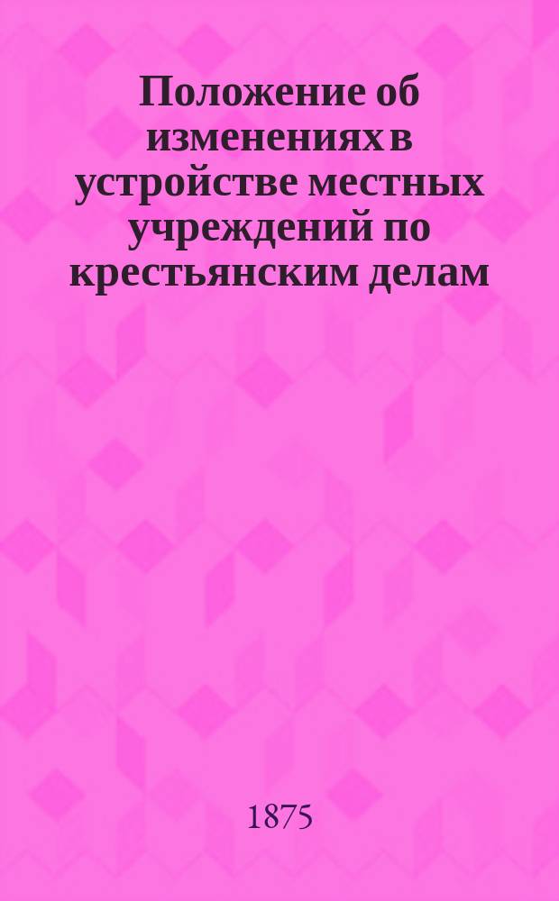 Положение об изменениях в устройстве местных учреждений по крестьянским делам : Утв. 27 июня 1874 г.