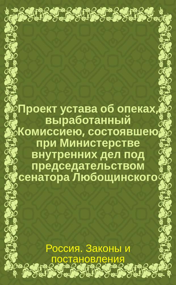 Проект устава об опеках, выработанный Комиссиею, состоявшею при Министерстве внутренних дел под председательством сенатора Любощинского, и поступивший на рассмотрение в законодательном порядке с мотивами, на которых основаны предположения Комиссии