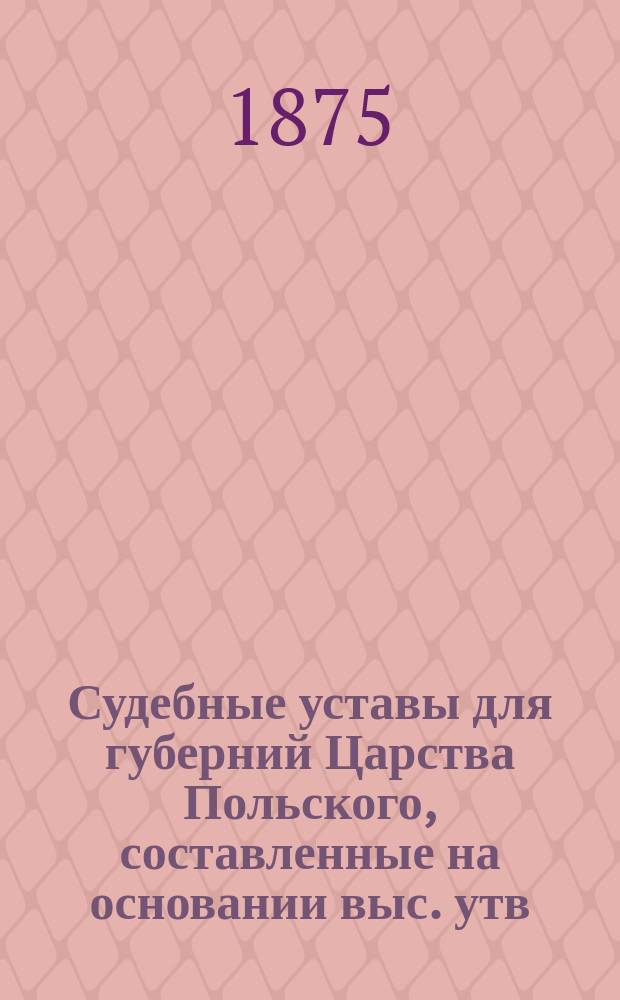 Судебные уставы для губерний Царства Польского, составленные на основании выс. утв. 19 февраля 1875 года Положения о применении судебных уставов 20 ноября 1864 года к Варшавскому судебному округу : Т. 1-